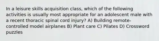 In a leisure skills acquisition class, which of the following activities is usually most appropriate for an adolescent male with a recent thoracic spinal cord injury? A) Building remote-controlled model airplanes B) Plant care C) Pilates D) Crossword puzzles