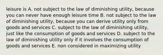 leisure is A. not subject to the law of diminishing utility, because you can never have enough leisure time B. not subject to the law of diminishing utility, because you can derive utility only from goods and services C. subject to the law of diminishing utility, just like the consumption of goods and services D. subject to the law of diminishing utility only if it involves the consumption of goods and services E. non considered in maximizing utility