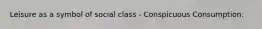 Leisure as a symbol of social class - Conspicuous Consumption: