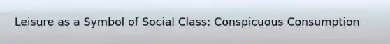Leisure as a Symbol of Social Class: Conspicuous Consumption
