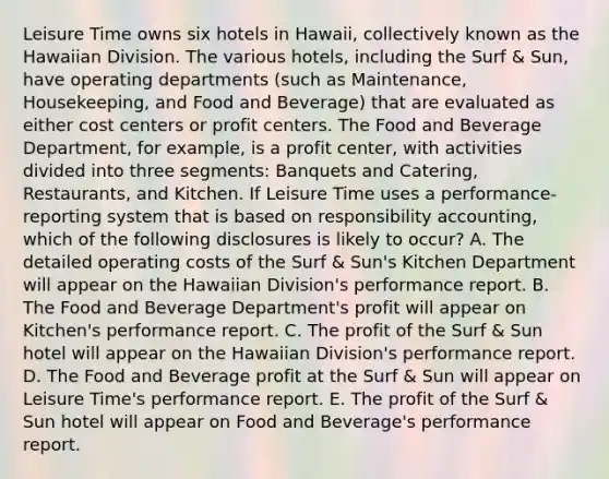 Leisure Time owns six hotels in Hawaii, collectively known as the Hawaiian Division. The various hotels, including the Surf & Sun, have operating departments (such as Maintenance, Housekeeping, and Food and Beverage) that are evaluated as either cost centers or profit centers. The Food and Beverage Department, for example, is a profit center, with activities divided into three segments: Banquets and Catering, Restaurants, and Kitchen. If Leisure Time uses a performance-reporting system that is based on responsibility accounting, which of the following disclosures is likely to occur? A. The detailed operating costs of the Surf & Sun's Kitchen Department will appear on the Hawaiian Division's performance report. B. The Food and Beverage Department's profit will appear on Kitchen's performance report. C. The profit of the Surf & Sun hotel will appear on the Hawaiian Division's performance report. D. The Food and Beverage profit at the Surf & Sun will appear on Leisure Time's performance report. E. The profit of the Surf & Sun hotel will appear on Food and Beverage's performance report.