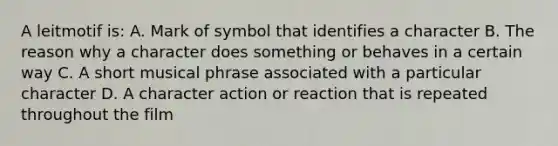 A leitmotif is: A. Mark of symbol that identifies a character B. The reason why a character does something or behaves in a certain way C. A short musical phrase associated with a particular character D. A character action or reaction that is repeated throughout the film