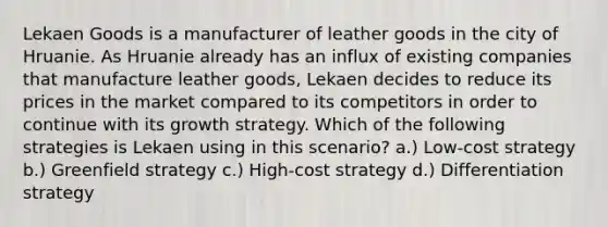 Lekaen Goods is a manufacturer of leather goods in the city of Hruanie. As Hruanie already has an influx of existing companies that manufacture leather goods, Lekaen decides to reduce its prices in the market compared to its competitors in order to continue with its growth strategy. Which of the following strategies is Lekaen using in this scenario? a.) Low-cost strategy b.) Greenfield strategy c.) High-cost strategy d.) Differentiation strategy