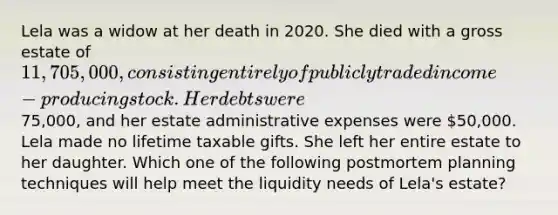 Lela was a widow at her death in 2020. She died with a gross estate of 11,705,000, consisting entirely of publicly traded income-producing stock. Her debts were75,000, and her estate administrative expenses were 50,000. Lela made no lifetime taxable gifts. She left her entire estate to her daughter. Which one of the following postmortem planning techniques will help meet the liquidity needs of Lela's estate?