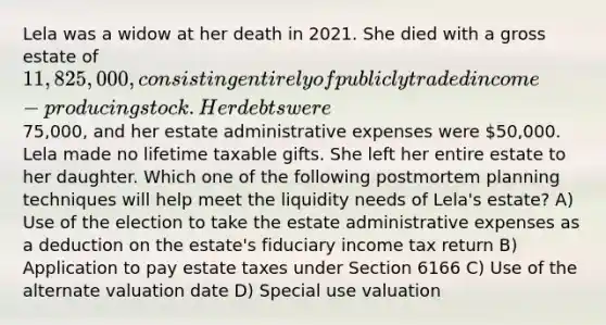 Lela was a widow at her death in 2021. She died with a gross estate of 11,825,000, consisting entirely of publicly traded income-producing stock. Her debts were75,000, and her estate administrative expenses were 50,000. Lela made no lifetime taxable gifts. She left her entire estate to her daughter. Which one of the following postmortem planning techniques will help meet the liquidity needs of Lela's estate? A) Use of the election to take the estate administrative expenses as a deduction on the estate's fiduciary income tax return B) Application to pay estate taxes under Section 6166 C) Use of the alternate valuation date D) Special use valuation