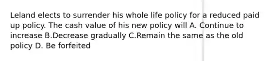 Leland elects to surrender his whole life policy for a reduced paid up policy. The cash value of his new policy will A. Continue to increase B.Decrease gradually C.Remain the same as the old policy D. Be forfeited