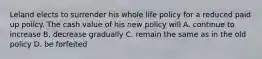 Leland elects to surrender his whole life policy for a reduced paid up policy. The cash value of his new policy will A. continue to increase B. decrease gradually C. remain the same as in the old policy D. be forfeited