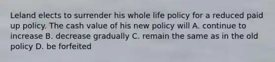 Leland elects to surrender his whole life policy for a reduced paid up policy. The cash value of his new policy will A. continue to increase B. decrease gradually C. remain the same as in the old policy D. be forfeited