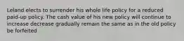 Leland elects to surrender his whole life policy for a reduced paid-up policy. The cash value of his new policy will continue to increase decrease gradually remain the same as in the old policy be forfeited