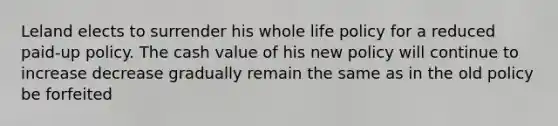 Leland elects to surrender his whole life policy for a reduced paid-up policy. The cash value of his new policy will continue to increase decrease gradually remain the same as in the old policy be forfeited