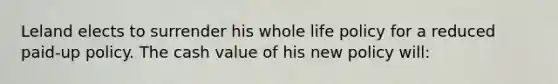 Leland elects to surrender his whole life policy for a reduced paid-up policy. The cash value of his new policy will: