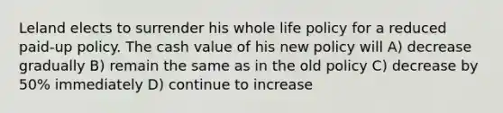 Leland elects to surrender his whole life policy for a reduced paid-up policy. The cash value of his new policy will A) decrease gradually B) remain the same as in the old policy C) decrease by 50% immediately D) continue to increase