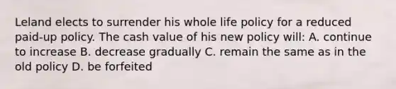 Leland elects to surrender his whole life policy for a reduced paid-up policy. The cash value of his new policy will: A. continue to increase B. decrease gradually C. remain the same as in the old policy D. be forfeited