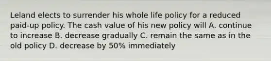 Leland elects to surrender his whole life policy for a reduced paid-up policy. The cash value of his new policy will A. continue to increase B. decrease gradually C. remain the same as in the old policy D. decrease by 50% immediately