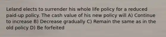 Leland elects to surrender his whole life policy for a reduced paid-up policy. The cash value of his new policy will A) Continue to increase B) Decrease gradually C) Remain the same as in the old policy D) Be forfeited