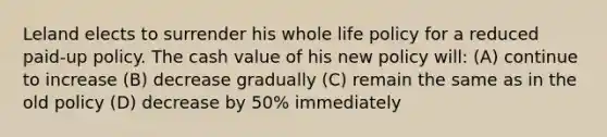 Leland elects to surrender his whole life policy for a reduced paid-up policy. The cash value of his new policy will: (A) continue to increase (B) decrease gradually (C) remain the same as in the old policy (D) decrease by 50% immediately