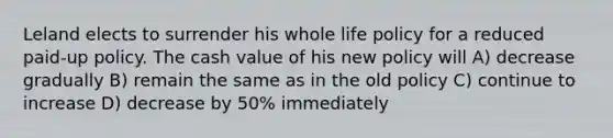 Leland elects to surrender his whole life policy for a reduced paid-up policy. The cash value of his new policy will A) decrease gradually B) remain the same as in the old policy C) continue to increase D) decrease by 50% immediately