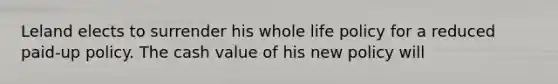 Leland elects to surrender his whole life policy for a reduced paid-up policy. The cash value of his new policy will