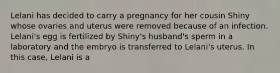 Lelani has decided to carry a pregnancy for her cousin Shiny whose ovaries and uterus were removed because of an infection. Lelani's egg is fertilized by Shiny's husband's sperm in a laboratory and the embryo is transferred to Lelani's uterus. In this case, Lelani is a