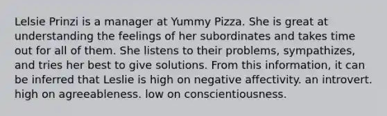 Lelsie Prinzi is a manager at Yummy Pizza. She is great at understanding the feelings of her subordinates and takes time out for all of them. She listens to their problems, sympathizes, and tries her best to give solutions. From this information, it can be inferred that Leslie is high on negative affectivity. an introvert. high on agreeableness. low on conscientiousness.