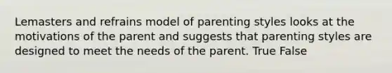 Lemasters and refrains model of parenting styles looks at the motivations of the parent and suggests that parenting styles are designed to meet the needs of the parent. True False