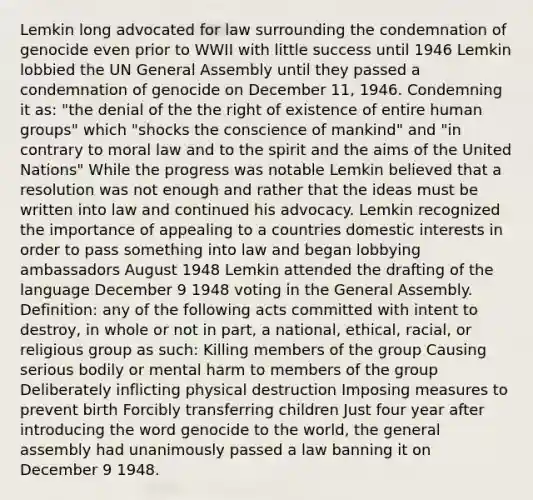 Lemkin long advocated for law surrounding the condemnation of genocide even prior to WWII with little success until 1946 Lemkin lobbied the UN General Assembly until they passed a condemnation of genocide on December 11, 1946. Condemning it as: "the denial of the the right of existence of entire human groups" which "shocks the conscience of mankind" and "in contrary to moral law and to the spirit and the aims of the United Nations" While the progress was notable Lemkin believed that a resolution was not enough and rather that the ideas must be written into law and continued his advocacy. Lemkin recognized the importance of appealing to a countries domestic interests in order to pass something into law and began lobbying ambassadors August 1948 Lemkin attended the drafting of the language December 9 1948 voting in the General Assembly. Definition: any of the following acts committed with intent to destroy, in whole or not in part, a national, ethical, racial, or religious group as such: Killing members of the group Causing serious bodily or mental harm to members of the group Deliberately inflicting physical destruction Imposing measures to prevent birth Forcibly transferring children Just four year after introducing the word genocide to the world, the general assembly had unanimously passed a law banning it on December 9 1948.