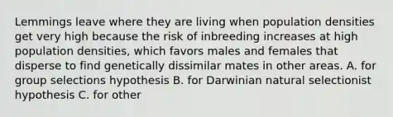 Lemmings leave where they are living when population densities get very high because the risk of inbreeding increases at high population densities, which favors males and females that disperse to find genetically dissimilar mates in other areas. A. for group selections hypothesis B. for Darwinian natural selectionist hypothesis C. for other