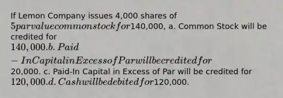 If Lemon Company issues 4,000 shares of 5 par value common stock for140,000, a. Common Stock will be credited for 140,000. b. Paid-In Capital in Excess of Par will be credited for20,000. c. Paid-In Capital in Excess of Par will be credited for 120,000. d. Cash will be debited for120,000.