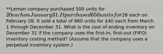 **Lemon company purchased 500 units for 20 each on January 31. It purchased 650 units for26 each on February 28. It sold a total of 660 units for 40 each from March 1 through December 31. What is the cost of ending inventory on December 31 if the company uses the first-in, first-out (FIFO) inventory costing method? (Assume that the company uses a perpetual inventory system.)