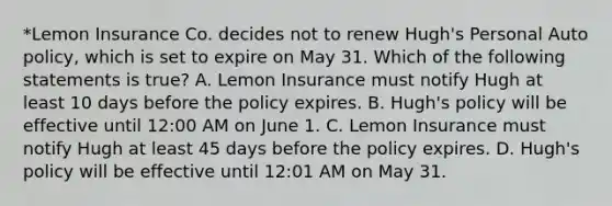 *Lemon Insurance Co. decides not to renew Hugh's Personal Auto policy, which is set to expire on May 31. Which of the following statements is true? A. Lemon Insurance must notify Hugh at least 10 days before the policy expires. B. Hugh's policy will be effective until 12:00 AM on June 1. C. Lemon Insurance must notify Hugh at least 45 days before the policy expires. D. Hugh's policy will be effective until 12:01 AM on May 31.