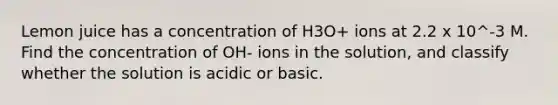 Lemon juice has a concentration of H3O+ ions at 2.2 x 10^-3 M. Find the concentration of OH- ions in the solution, and classify whether the solution is acidic or basic.