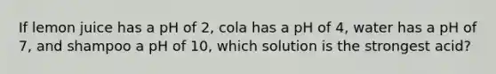 If lemon juice has a pH of 2, cola has a pH of 4, water has a pH of 7, and shampoo a pH of 10, which solution is the strongest acid?