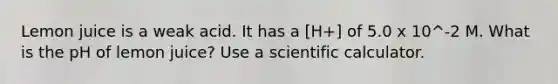 Lemon juice is a weak acid. It has a [H+] of 5.0 x 10^-2 M. What is the pH of lemon juice? Use a scientific calculator.