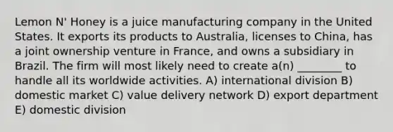 Lemon N' Honey is a juice manufacturing company in the United States. It exports its products to Australia, licenses to China, has a joint ownership venture in France, and owns a subsidiary in Brazil. The firm will most likely need to create a(n) ________ to handle all its worldwide activities. A) international division B) domestic market C) value delivery network D) export department E) domestic division