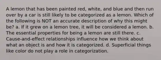 A lemon that has been painted red, white, and blue and then run over by a car is still likely to be categorized as a lemon. Which of the following is NOT an accurate description of why this might be? a. If it grew on a lemon tree, it will be considered a lemon. b. The essential properties for being a lemon are still there. c. Cause-and-effect relationships influence how we think about what an object is and how it is categorized. d. Superficial things like color do not play a role in categorization.