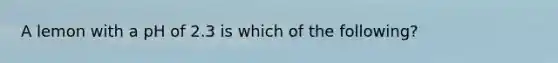 A lemon with a pH of 2.3 is which of the following?