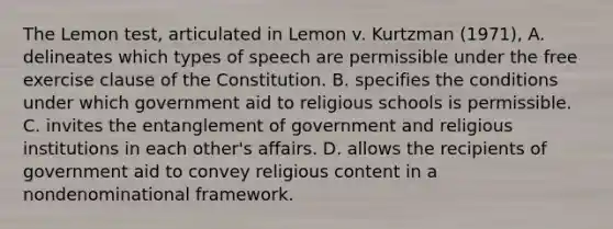 The Lemon test, articulated in Lemon v. Kurtzman (1971), A. delineates which types of speech are permissible under the free exercise clause of the Constitution. B. specifies the conditions under which government aid to religious schools is permissible. C. invites the entanglement of government and religious institutions in each other's affairs. D. allows the recipients of government aid to convey religious content in a nondenominational framework.