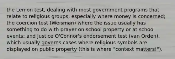 the Lemon test, dealing with most government programs that relate to religious groups, especially where money is concerned; the coercion test (Weisman) where the issue usually has something to do with prayer on school property or at school events; and Justice O'Connor's endorsement test (van Orden), which usually governs cases where religious symbols are displayed on public property (this is where "context matters!").