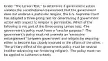 Under "The Lemon Test," to determine if government action violates the constitutional requirement that the government does not endorse a particular religion, the U.S. Supreme Court has adopted a three-prong test for determining if government action with respect to religion is permissible. Which of the following is not part of the three-prong Lemon test: -The government's policy must have a "secular purpose." -The government's policy must not promote an 'excessive entanglement" between government and religion by requiring either to become too closely involved in the affairs of the other. -The primary effect of the government policy must be neutral (neither advancing nor hindering religion). -The policy must not be applied to Lutheran schools