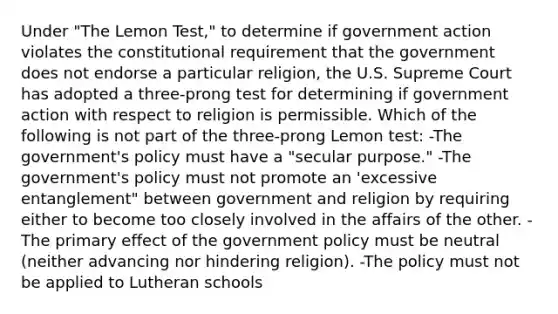 Under "The Lemon Test," to determine if government action violates the constitutional requirement that the government does not endorse a particular religion, the U.S. Supreme Court has adopted a three-prong test for determining if government action with respect to religion is permissible. Which of the following is not part of the three-prong Lemon test: -The government's policy must have a "secular purpose." -The government's policy must not promote an 'excessive entanglement" between government and religion by requiring either to become too closely involved in the affairs of the other. -The primary effect of the government policy must be neutral (neither advancing nor hindering religion). -The policy must not be applied to Lutheran schools