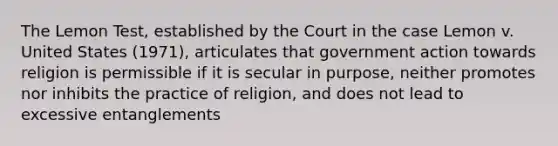 The Lemon Test, established by the Court in the case Lemon v. United States (1971), articulates that government action towards religion is permissible if it is secular in purpose, neither promotes nor inhibits the practice of religion, and does not lead to excessive entanglements