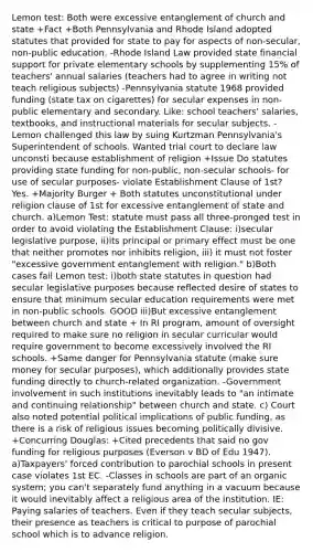 Lemon test: Both were excessive entanglement of church and state +Fact +Both Pennsylvania and Rhode Island adopted statutes that provided for state to pay for aspects of non-secular, non-public education. -Rhode Island Law provided state financial support for private elementary schools by supplementing 15% of teachers' annual salaries (teachers had to agree in writing not teach religious subjects) -Pennsylvania statute 1968 provided funding (state tax on cigarettes) for secular expenses in non-public elementary and secondary. Like: school teachers' salaries, textbooks, and instructional materials for secular subjects. -Lemon challenged this law by suing Kurtzman Pennsylvania's Superintendent of schools. Wanted trial court to declare law unconsti because establishment of religion +Issue Do statutes providing state funding for non-public, non-secular schools- for use of secular purposes- violate Establishment Clause of 1st? Yes. +Majority Burger + Both statutes unconstitutional under religion clause of 1st for excessive entanglement of state and church. a)Lemon Test: statute must pass all three-pronged test in order to avoid violating the Establishment Clause: i)secular legislative purpose, ii)its principal or primary effect must be one that neither promotes nor inhibits religion, iii) it must not foster "excessive government entanglement with religion." b)Both cases fail Lemon test: i)both state statutes in question had secular legislative purposes because reflected desire of states to ensure that minimum secular education requirements were met in non-public schools. GOOD iii)But excessive entanglement between church and state + In RI program, amount of oversight required to make sure no religion in secular curricular would require government to become excessively involved the RI schools. +Same danger for Pennsylvania statute (make sure money for secular purposes), which additionally provides state funding directly to church-related organization. -Government involvement in such institutions inevitably leads to "an intimate and continuing relationship" between church and state. c) Court also noted potential political implications of public funding, as there is a risk of religious issues becoming politically divisive. +Concurring Douglas: +Cited precedents that said no gov funding for religious purposes (Everson v BD of Edu 1947). a)Taxpayers' forced contribution to parochial schools in present case violates 1st EC. -Classes in schools are part of an organic system; you can't separately fund anything in a vacuum because it would inevitably affect a religious area of the institution. IE: Paying salaries of teachers. Even if they teach secular subjects, their presence as teachers is critical to purpose of parochial school which is to advance religion.