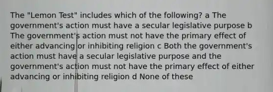 The "Lemon Test" includes which of the following? a The government's action must have a secular legislative purpose b The government's action must not have the primary effect of either advancing or inhibiting religion c Both the government's action must have a secular legislative purpose and the government's action must not have the primary effect of either advancing or inhibiting religion d None of these