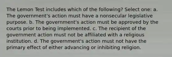 The Lemon Test includes which of the following? Select one: a. ​The government's action must have a nonsecular legislative purpose. b. ​​The government's action must be approved by the courts prior to being implemented. c. ​The recipient of the government action must not be affiliated with a religious institution. d. ​The government's action must not have the primary effect of either advancing or inhibiting religion.