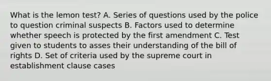 What is the lemon test? A. Series of questions used by the police to question criminal suspects B. Factors used to determine whether speech is protected by the first amendment C. Test given to students to asses their understanding of the bill of rights D. Set of criteria used by the supreme court in establishment clause cases