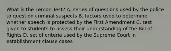 What is the Lemon Test? A. series of questions used by the police to question criminal suspects B. factors used to determine whether speech is protected by the First Amendment C. test given to students to assess their understanding of the Bill of Rights D. set of criteria used by the Supreme Court in establishment clause cases