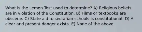 What is the Lemon Test used to determine? A) Religious beliefs are in violation of the Constitution. B) Films or textbooks are obscene. C) State aid to sectarian schools is constitutional. D) A clear and present danger exists. E) None of the above