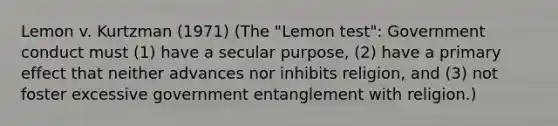 Lemon v. Kurtzman (1971) (The "Lemon test": Government conduct must (1) have a secular purpose, (2) have a primary effect that neither advances nor inhibits religion, and (3) not foster excessive government entanglement with religion.)