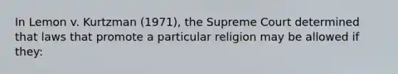 In Lemon v. Kurtzman (1971), the Supreme Court determined that laws that promote a particular religion may be allowed if they: