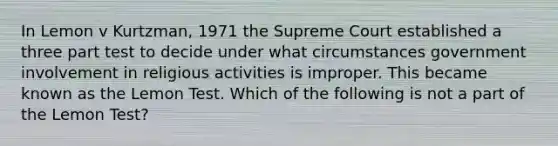 In Lemon v Kurtzman, 1971 the Supreme Court established a three part test to decide under what circumstances government involvement in religious activities is improper. This became known as the Lemon Test. Which of the following is not a part of the Lemon Test?